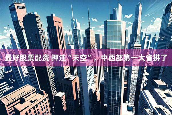 最好股票配资 押注“天空”，中西部第一大省拼了