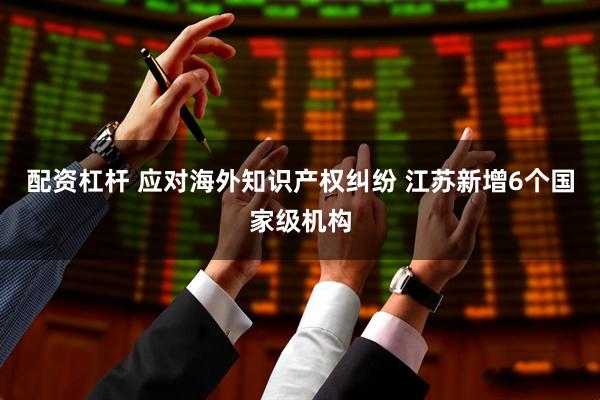 配资杠杆 应对海外知识产权纠纷 江苏新增6个国家级机构