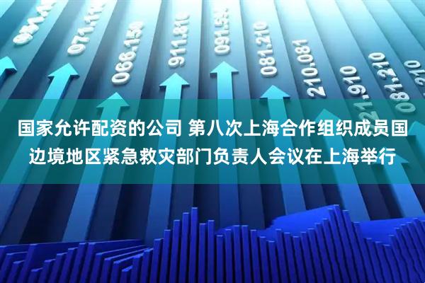 国家允许配资的公司 第八次上海合作组织成员国边境地区紧急救灾部门负责人会议在上海举行